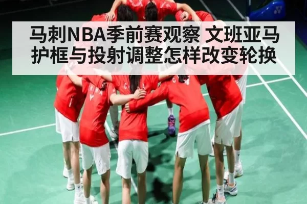 马刺NBA季前赛观察 文班亚马护框与投射调整怎样改变轮换