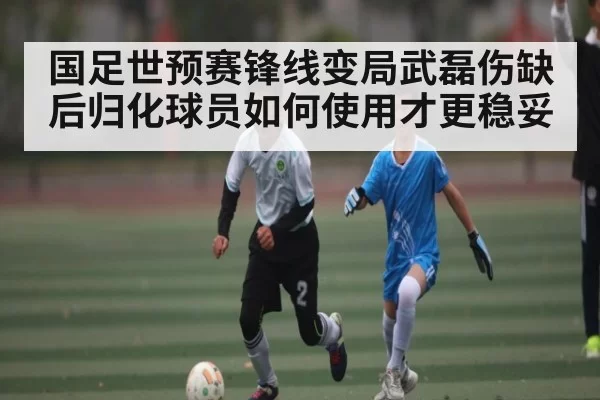 国足世预赛锋线变局武磊伤缺后归化球员如何使用才更稳妥